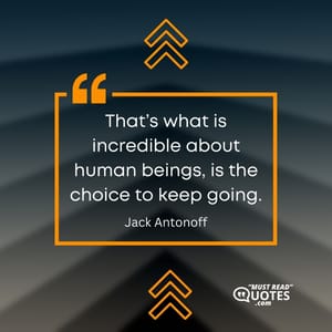That’s what is incredible about human beings, is the choice to keep going.