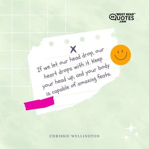 If we let our head drop, our heart drops with it. Keep your head up, and your body is capable of amazing feats.