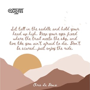 Sit tall in the saddle and hold your head up high. Keep your eyes fixed where the trail meets the sky, and live like you ain't afraid to die. Don't be scared...just enjoy the ride.