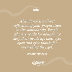 Abundance is a direct reflection of your preparation to live abundantly. People who are ready for abundance keep their heads up, their eyes open and give thanks for everything they get.