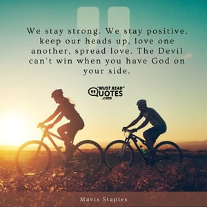 We stay strong. We stay positive, keep our heads up, love one another, spread love. The Devil can't win when you have God on your side.