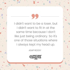 I didn't want to be a loser, but I didn't want to fit in at the same time because I don't like just being ordinary. So it's one of those situations where I always kept my head up.