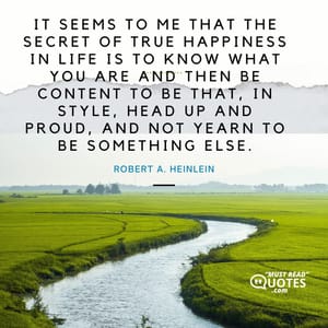 It seems to me that the secret of true happiness in life is to know what you are and then be content to be that, in style, head up and proud, and not yearn to be something else.