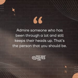 Admire someone who has been through a lot and still keeps their heads up. That’s the person that you should be.