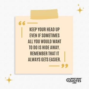 Keep your head up even if sometimes all you would want to do is hide away. Remember that it always gets easier.