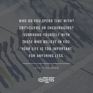 Who do you spend time with? Criticizers or encouragers? Surround yourself with those who believe in you. Your life is too important for anything less.