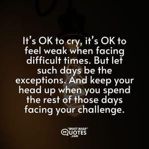 It’s OK to cry, it’s OK to feel weak when facing difficult times. But let such days be the exceptions. And keep your head up when you spend the rest of those days facing your challenge.