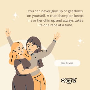 You can never give up or get down on yourself. A true champion keeps his or her chin up and always takes life one race at a time.