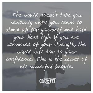 The world doesn’t take you seriously until you learn to stand up for yourself and hold your head high. If you are convinced of your strength, the world will bow to your confidence. This is the secret of all succesful people.