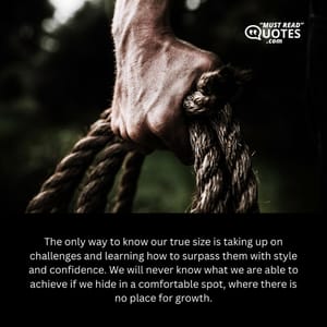 The only way to know our true size is taking up on challenges and learning how to surpass them with style and confidence. We will never know what we are able to achieve if we hide in a comfortable spot, where there is no place for growth.