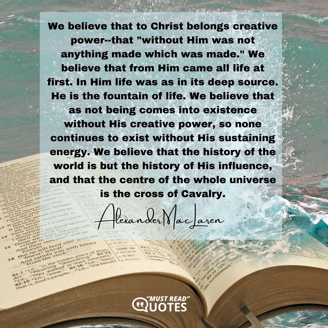 We believe that to Christ belongs creative power--that "without Him was not anything made which was made." We believe that from Him came all life at first. In Him life was as in its deep source. He is the fountain of life. We believe that as not being comes into existence without His creative power, so none continues to exist without His sustaining energy. We believe that the history of the world is but the history of His influence, and that the centre of the whole universe is the cross of Cavalry.