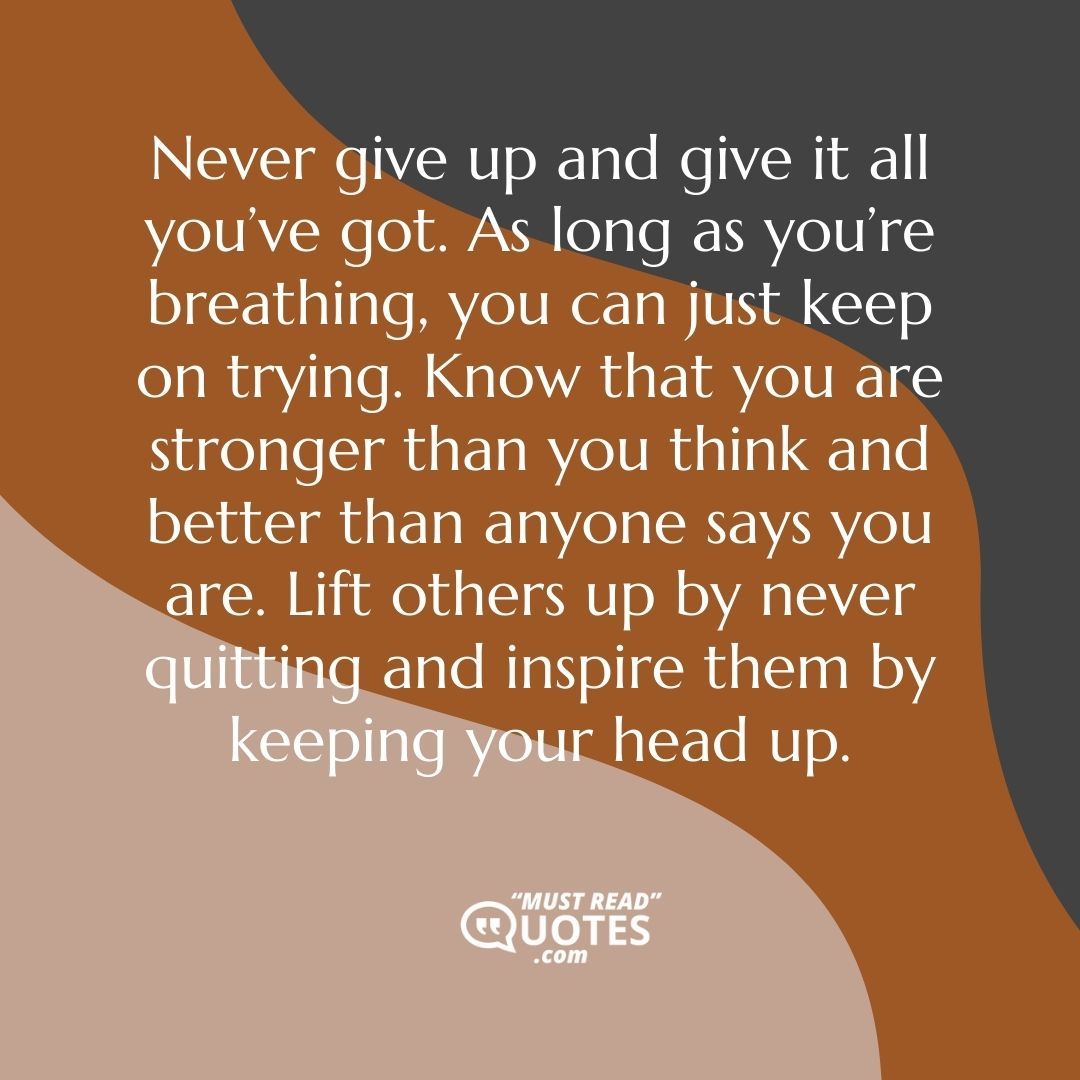 Never give up and give it all you’ve got. As long as you’re breathing, you can just keep on trying. Know that you are stronger than you think and better than anyone says you are. Lift others up by never quitting and inspire them by keeping your head up.