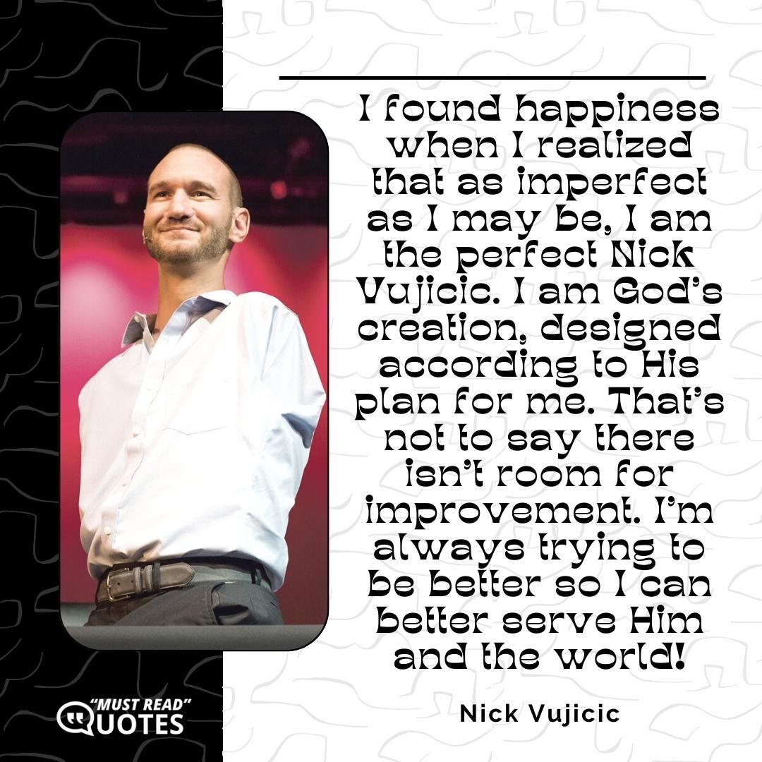 I found happiness when I realized that as imperfect as I may be, I am the perfect Nick Vujicic. I am God's creation, designed according to His plan for me. That's not to say there isn't room for improvement. I'm always trying to be better so I can better serve Him and the world!