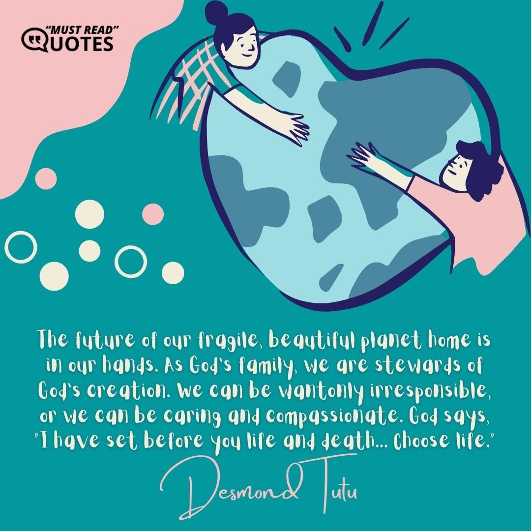 The future of our fragile, beautiful planet home is in our hands. As God's family, we are stewards of God's creation. We can be wantonly irresponsible, or we can be caring and compassionate. God says, "I have set before you life and death... Choose life."