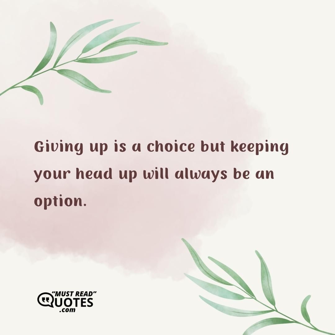 Giving up is a choice but keeping your head up will always be an option.