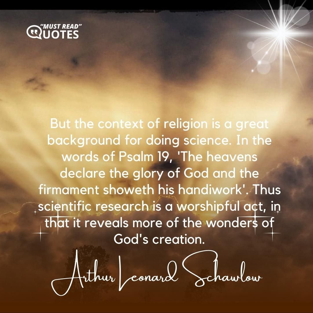 But the context of religion is a great background for doing science. In the words of Psalm 19, 'The heavens declare the glory of God and the firmament showeth his handiwork'. Thus scientific research is a worshipful act, in that it reveals more of the wonders of God's creation.