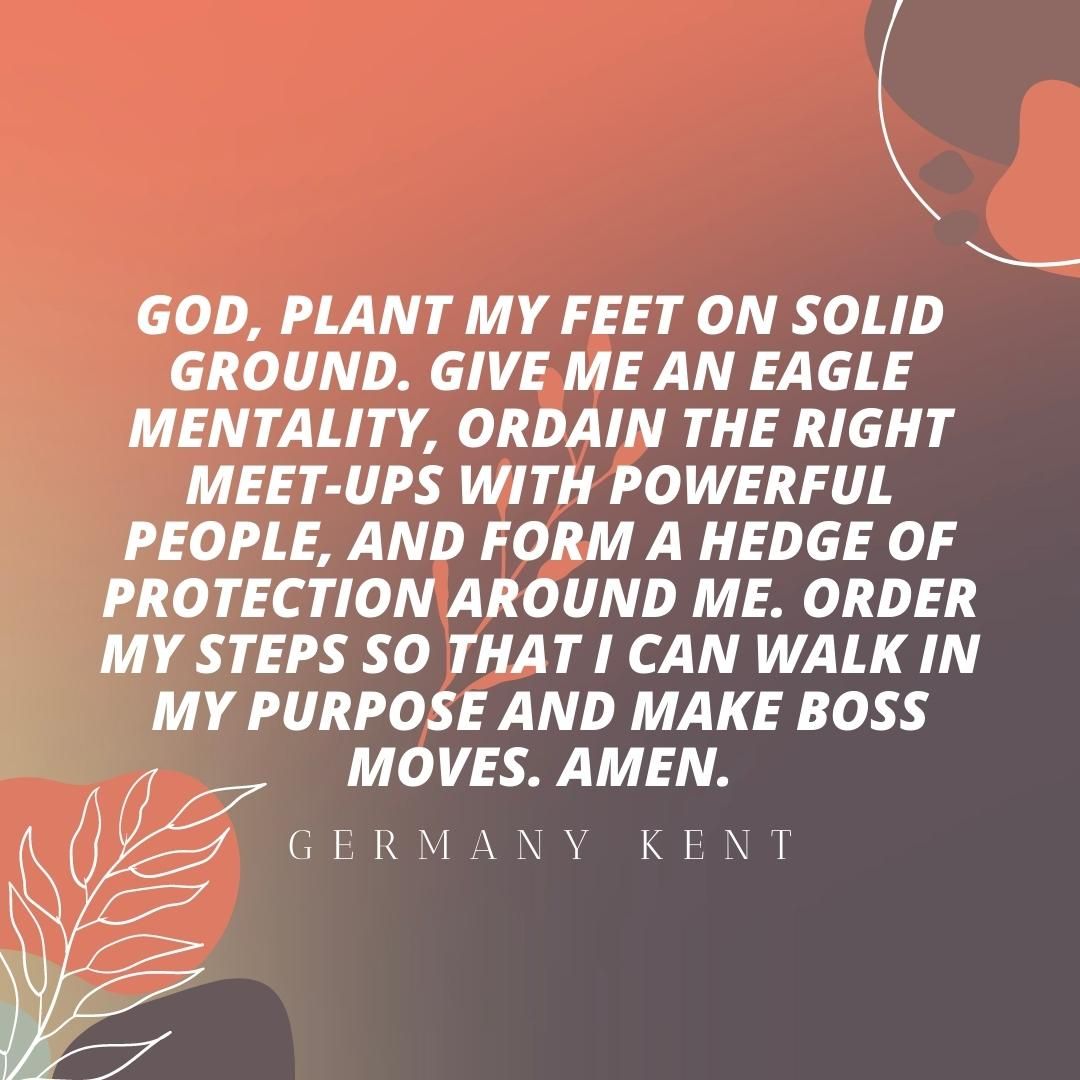 God, plant my feet on solid ground. Give me an eagle mentality, ordain the right meet-ups with powerful people, and form a hedge of protection around me. Order my steps so that I can walk in my purpose and make boss moves. Amen.