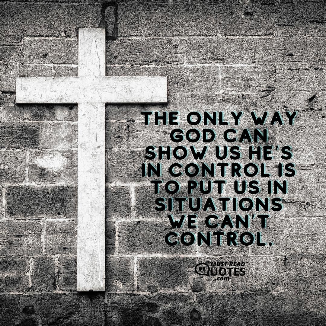 The only way God can show us He’s in control is to put us in situations we can’t control.