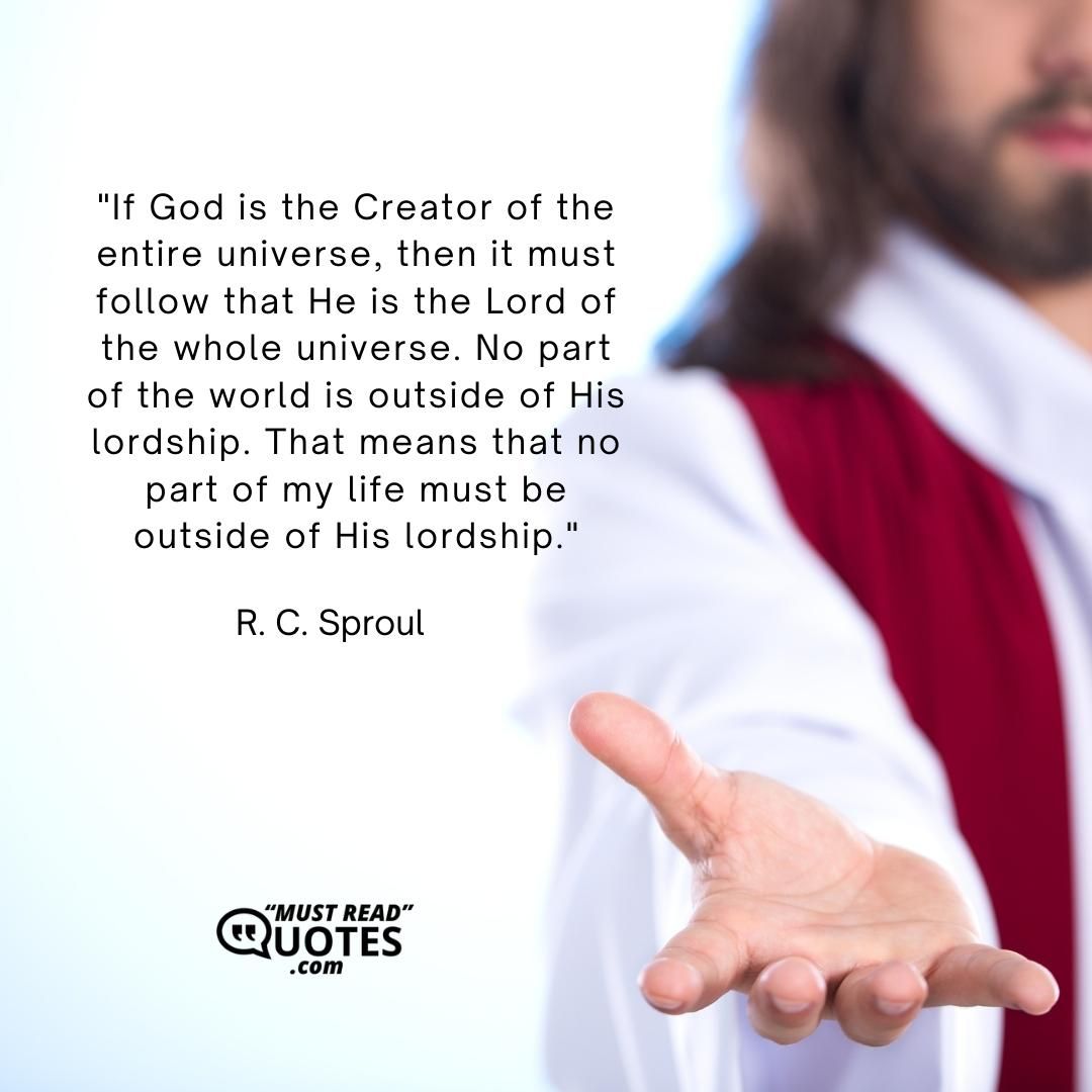 If God is the Creator of the entire universe, then it must follow that He is the Lord of the whole universe. No part of the world is outside of His lordship. That means that no part of my life must be outside of His lordship.