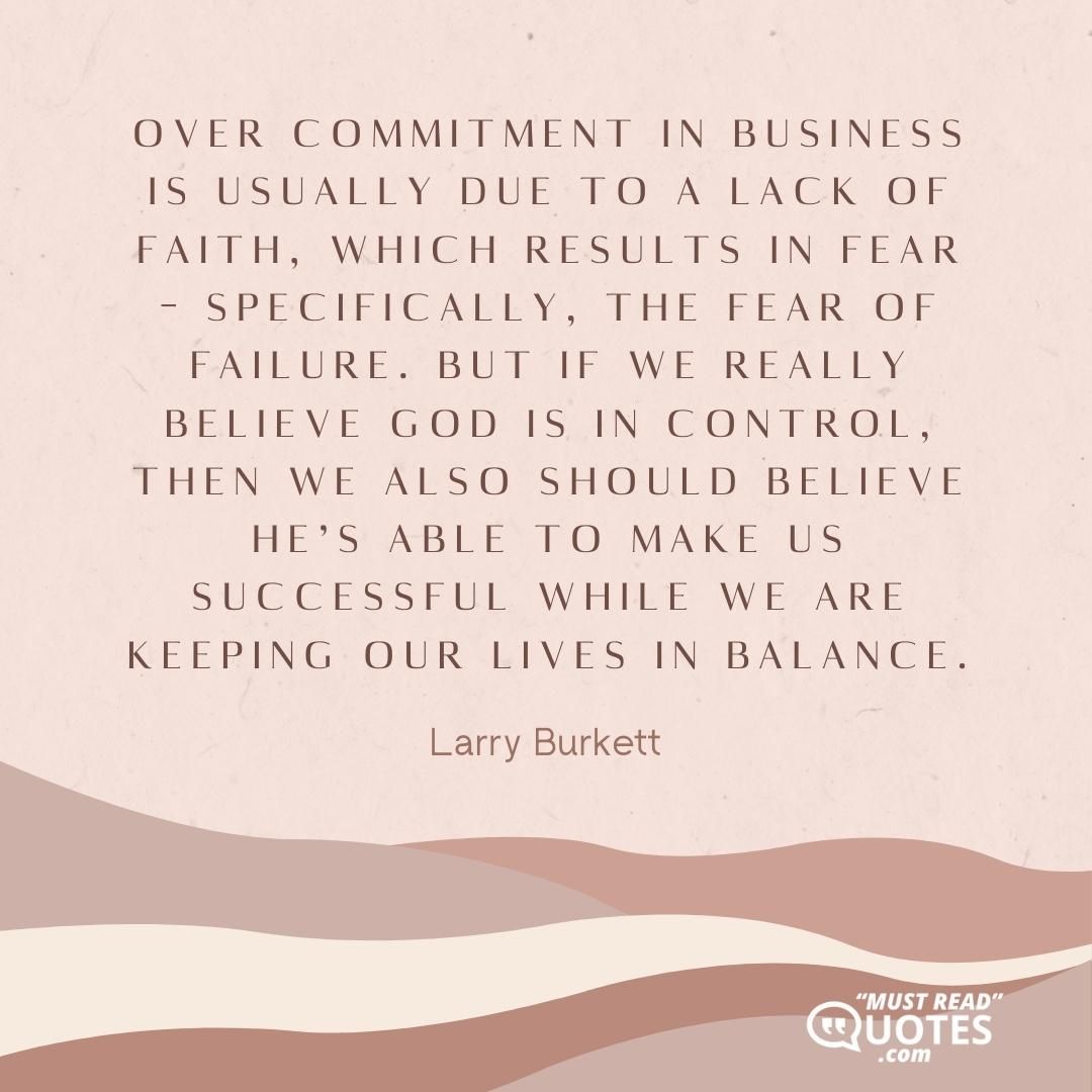 Over commitment in business is usually due to a lack of faith, which results in fear – specifically, the fear of failure. But if we really believe God is in control, then we also should believe He’s able to make us successful while we are keeping our lives in balance.