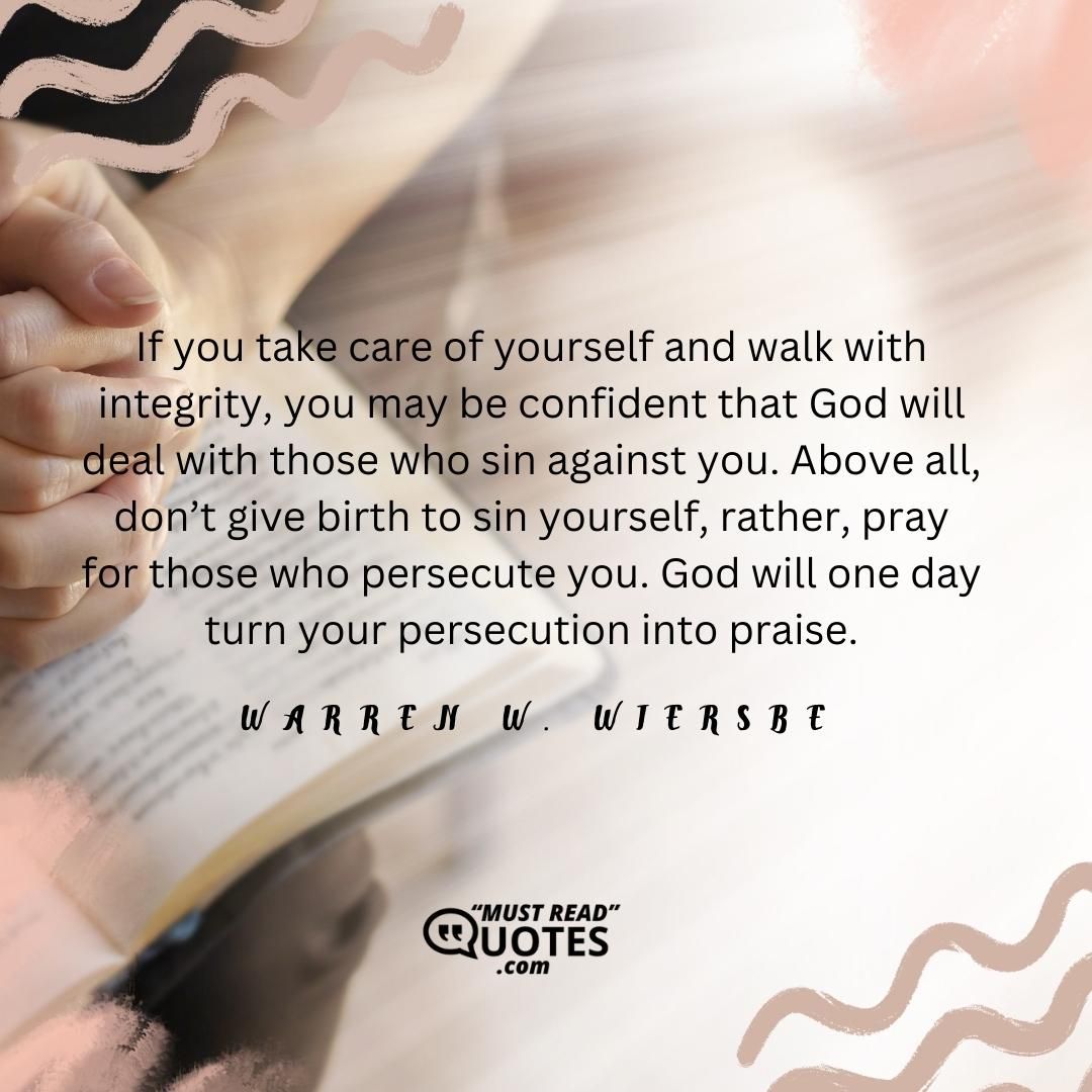 If you take care of yourself and walk with integrity, you may be confident that God will deal with those who sin against you. Above all, don’t give birth to sin yourself, rather, pray for those who persecute you. God will one day turn your persecution into praise.