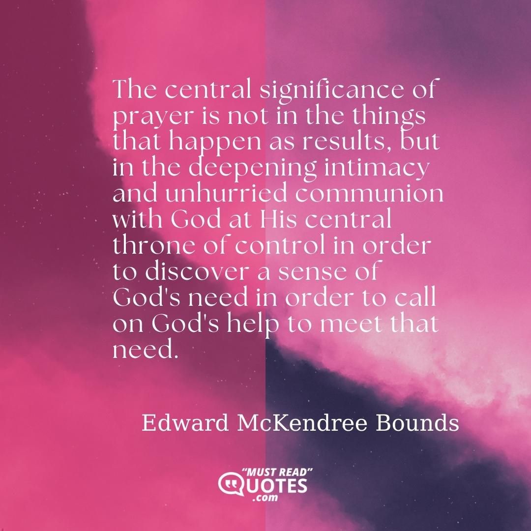 The central significance of prayer is not in the things that happen as results, but in the deepening intimacy and unhurried communion with God at His central throne of control in order to discover a sense of God's need in order to call on God's help to meet that need.