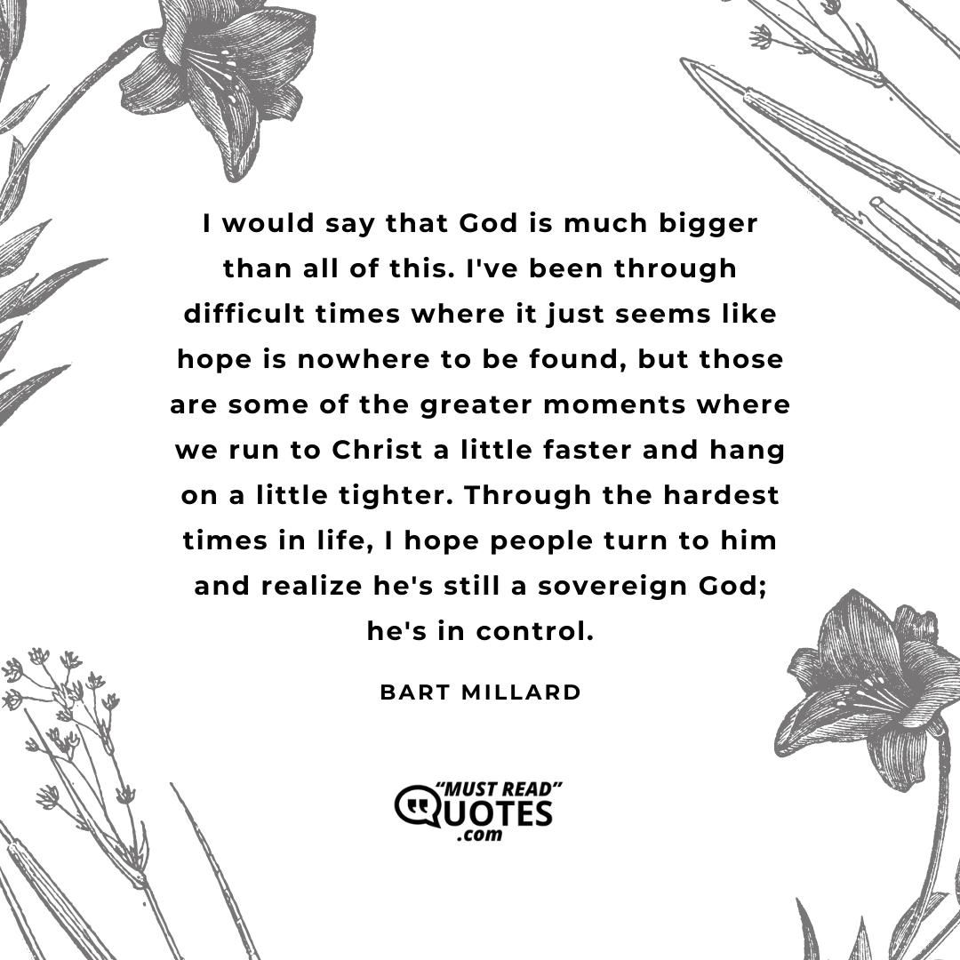 I would say that God is much bigger than all of this. I've been through difficult times where it just seems like hope is nowhere to be found, but those are some of the greater moments where we run to Christ a little faster and hang on a little tighter. Through the hardest times in life, I hope people turn to him and realize he's still a sovereign God; he's in control.