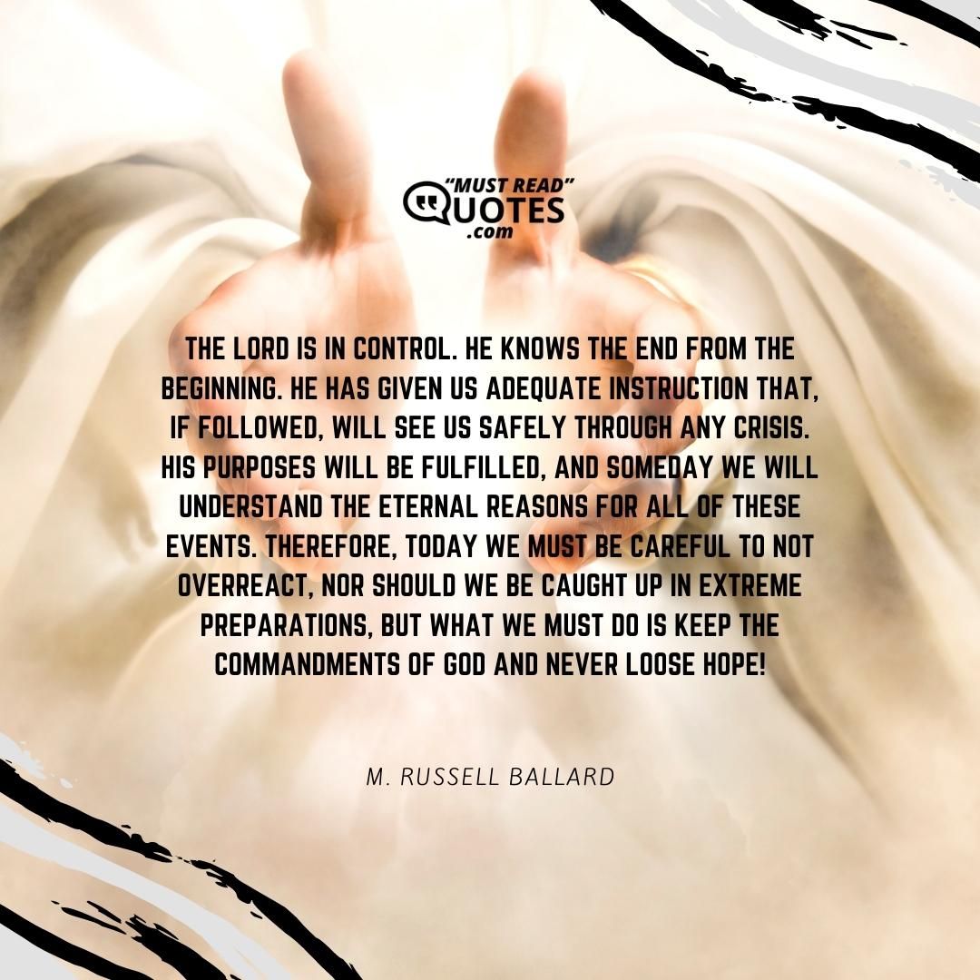 The Lord is in control. He knows the end from the beginning. He has given us adequate instruction that, if followed, will see us safely through any crisis. His purposes will be fulfilled, and someday we will understand the eternal reasons for all of these events. Therefore, today we must be careful to not overreact, nor should we be caught up in extreme preparations, but what we must do is keep the commandments of God and never loose hope!
