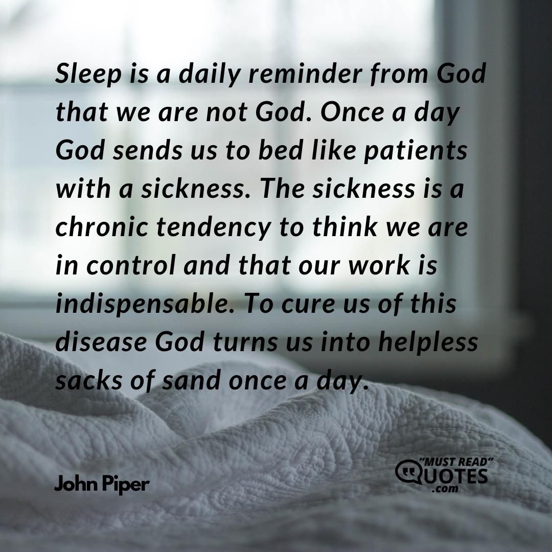 Sleep is a daily reminder from God that we are not God. Once a day God sends us to bed like patients with a sickness. The sickness is a chronic tendency to think we are in control and that our work is indispensable. To cure us of this disease God turns us into helpless sacks of sand once a day.