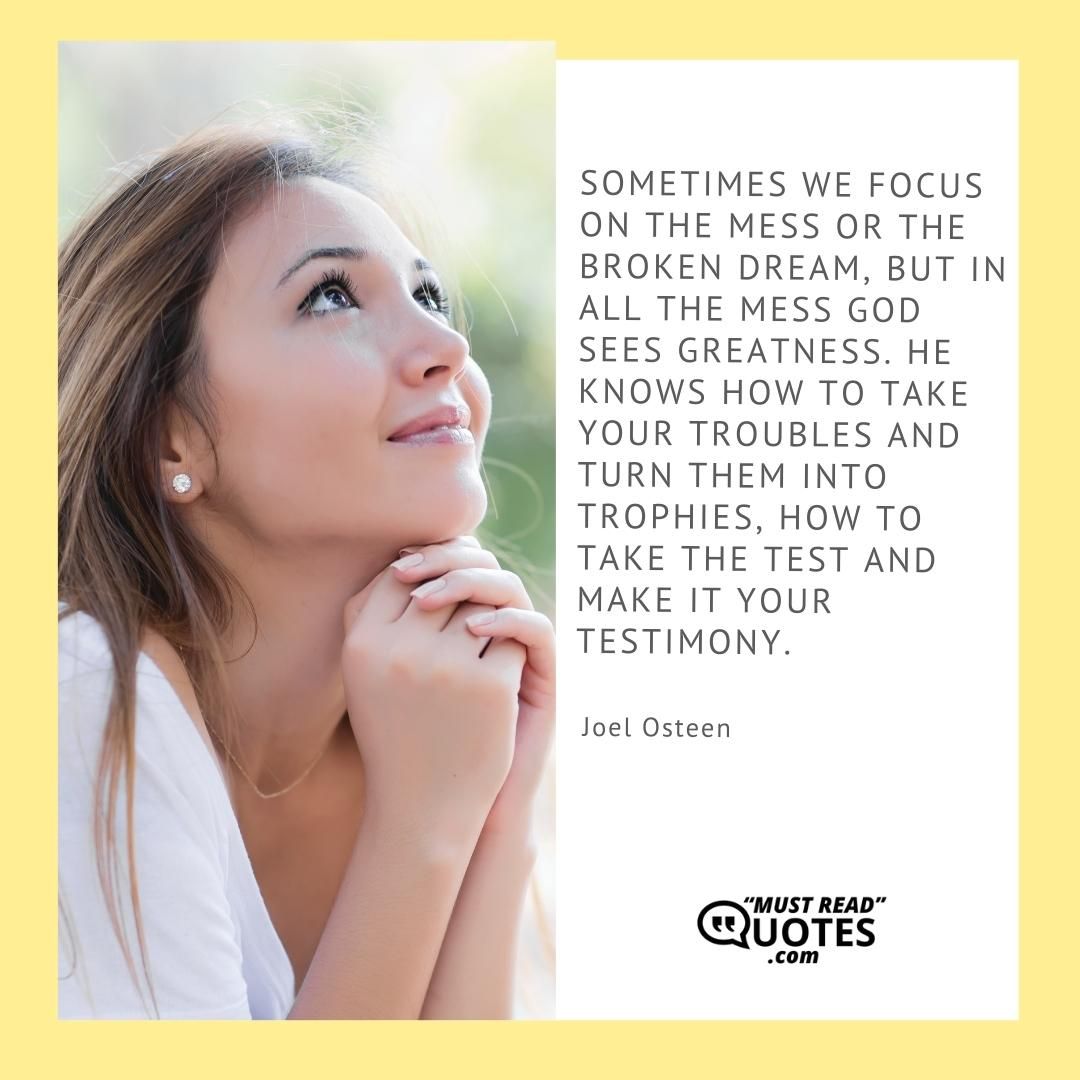 Sometimes we focus on the mess or the broken dream, but in all the mess God sees greatness. He knows how to take your troubles and turn them into trophies, how to take the test and make it your testimony.