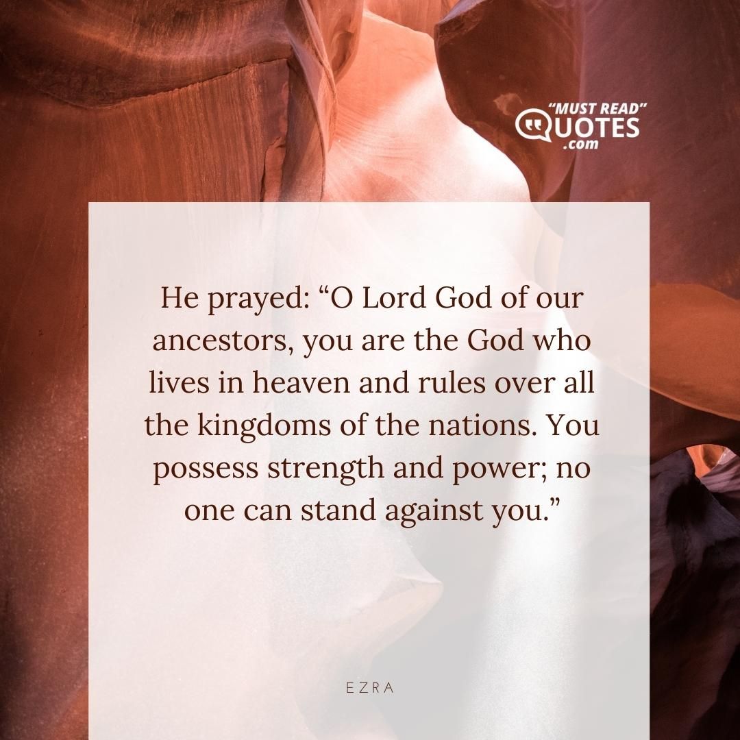 He prayed: “O Lord God of our ancestors, you are the God who lives in heaven and rules over all the kingdoms of the nations. You possess strength and power; no one can stand against you.”