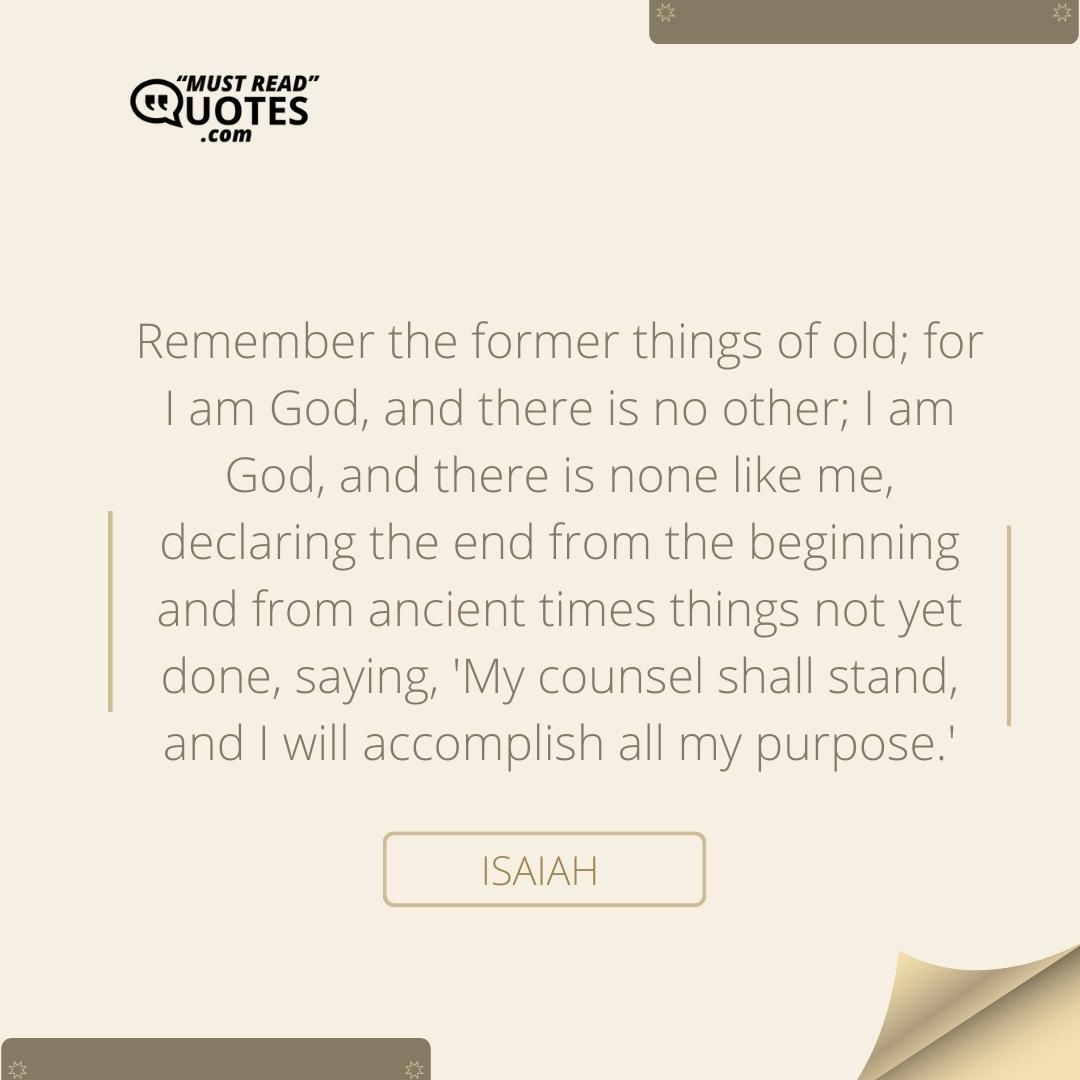 Remember the former things of old; for I am God, and there is no other; I am God, and there is none like me, declaring the end from the beginning and from ancient times things not yet done, saying, 'My counsel shall stand, and I will accomplish all my purpose.'