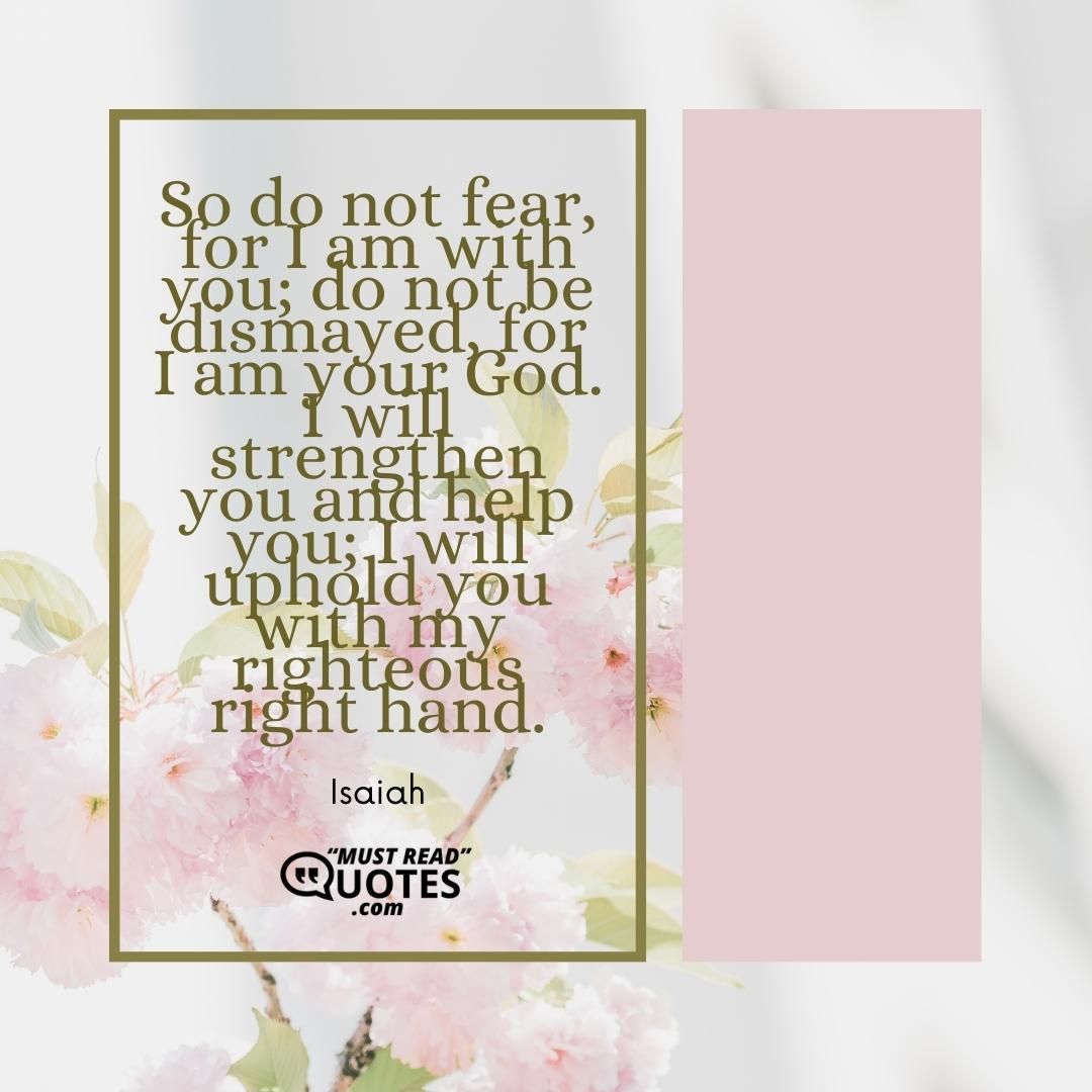 So do not fear, for I am with you; do not be dismayed, for I am your God. I will strengthen you and help you; I will uphold you with my righteous right hand.