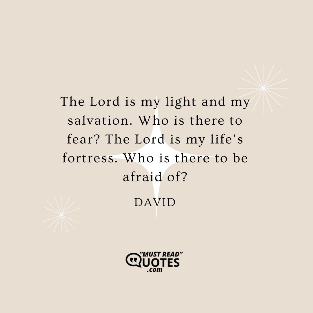 The Lord is my light and my salvation. Who is there to fear? The Lord is my life’s fortress. Who is there to be afraid of?