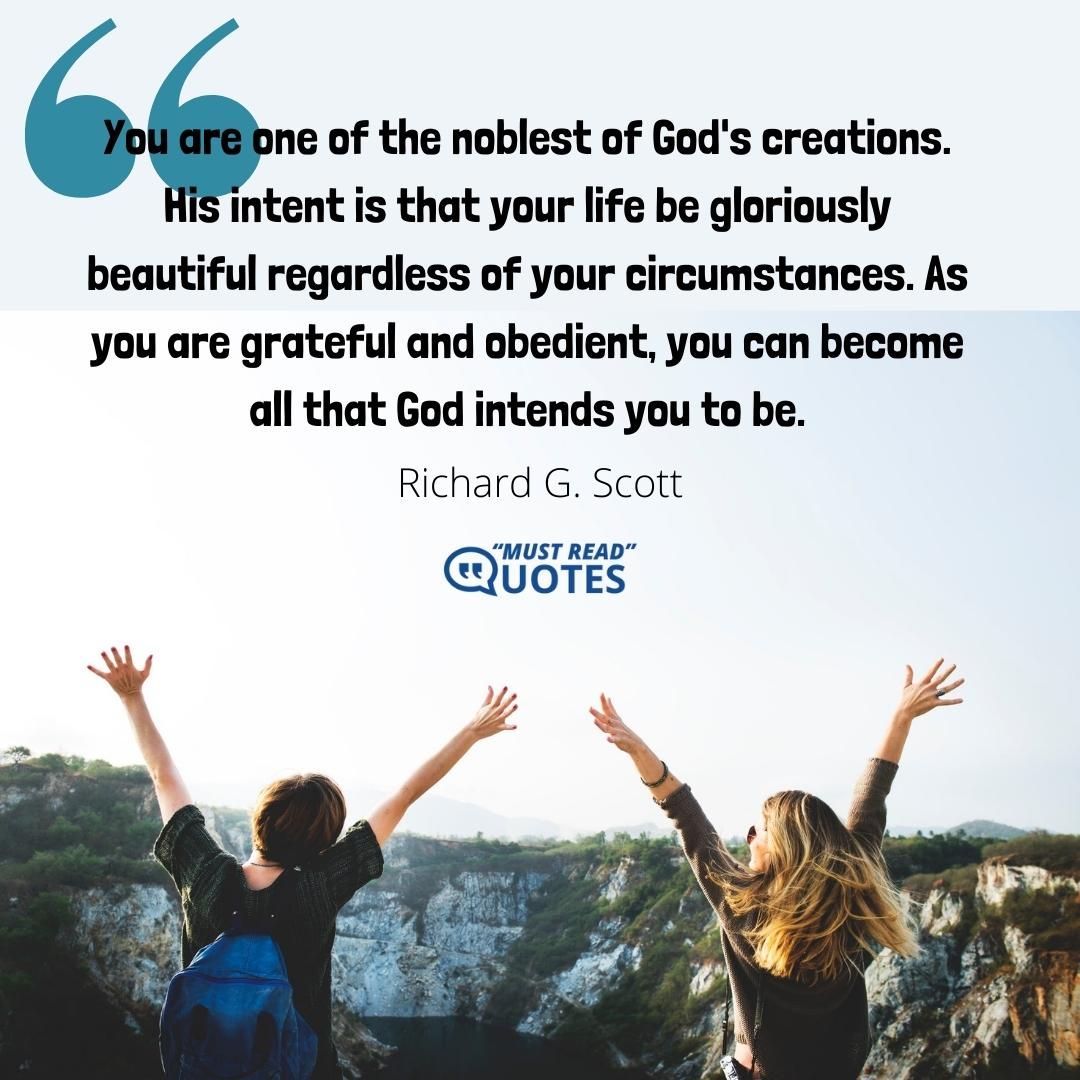 You are one of the noblest of God's creations. His intent is that your life be gloriously beautiful regardless of your circumstances. As you are grateful and obedient, you can become all that God intends you to be.