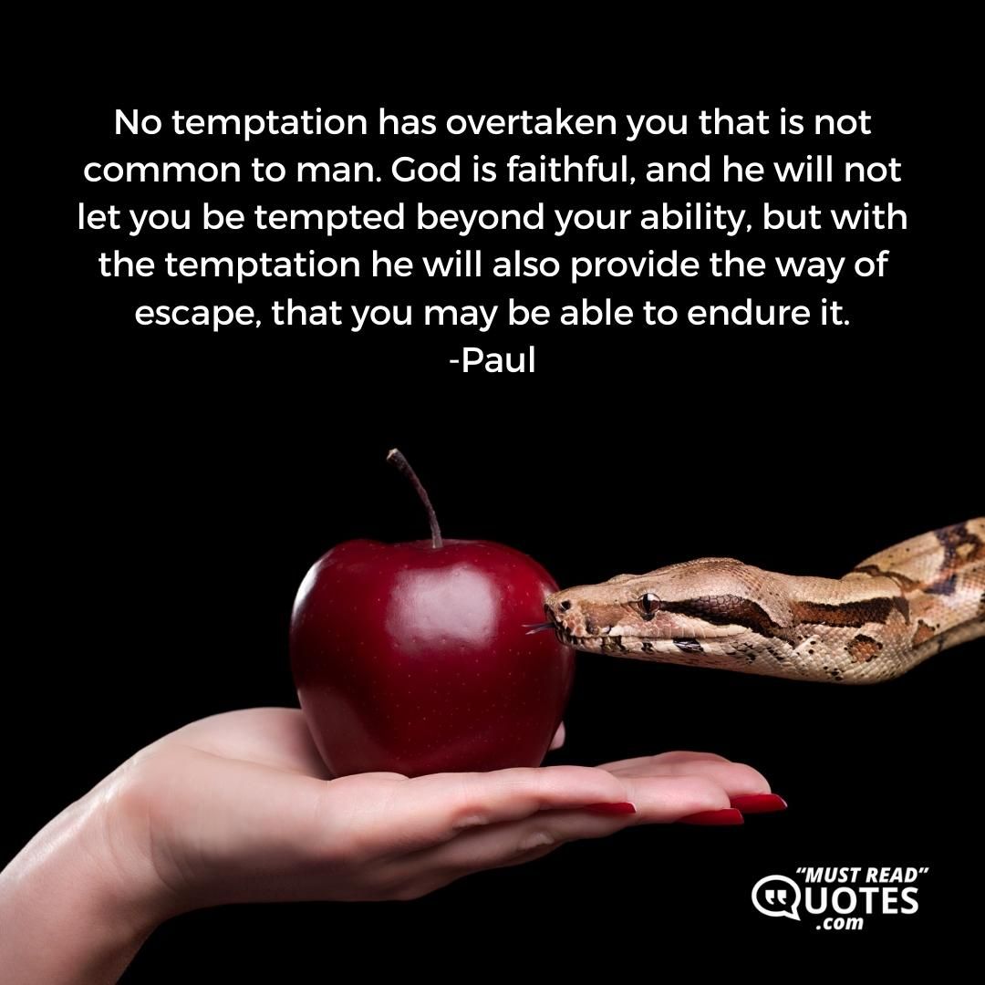 No temptation has overtaken you that is not common to man. God is faithful, and he will not let you be tempted beyond your ability, but with the temptation he will also provide the way of escape, that you may be able to endure it.