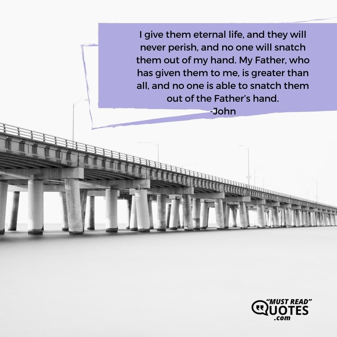I give them eternal life, and they will never perish, and no one will snatch them out of my hand. My Father, who has given them to me, is greater than all, and no one is able to snatch them out of the Father’s hand.