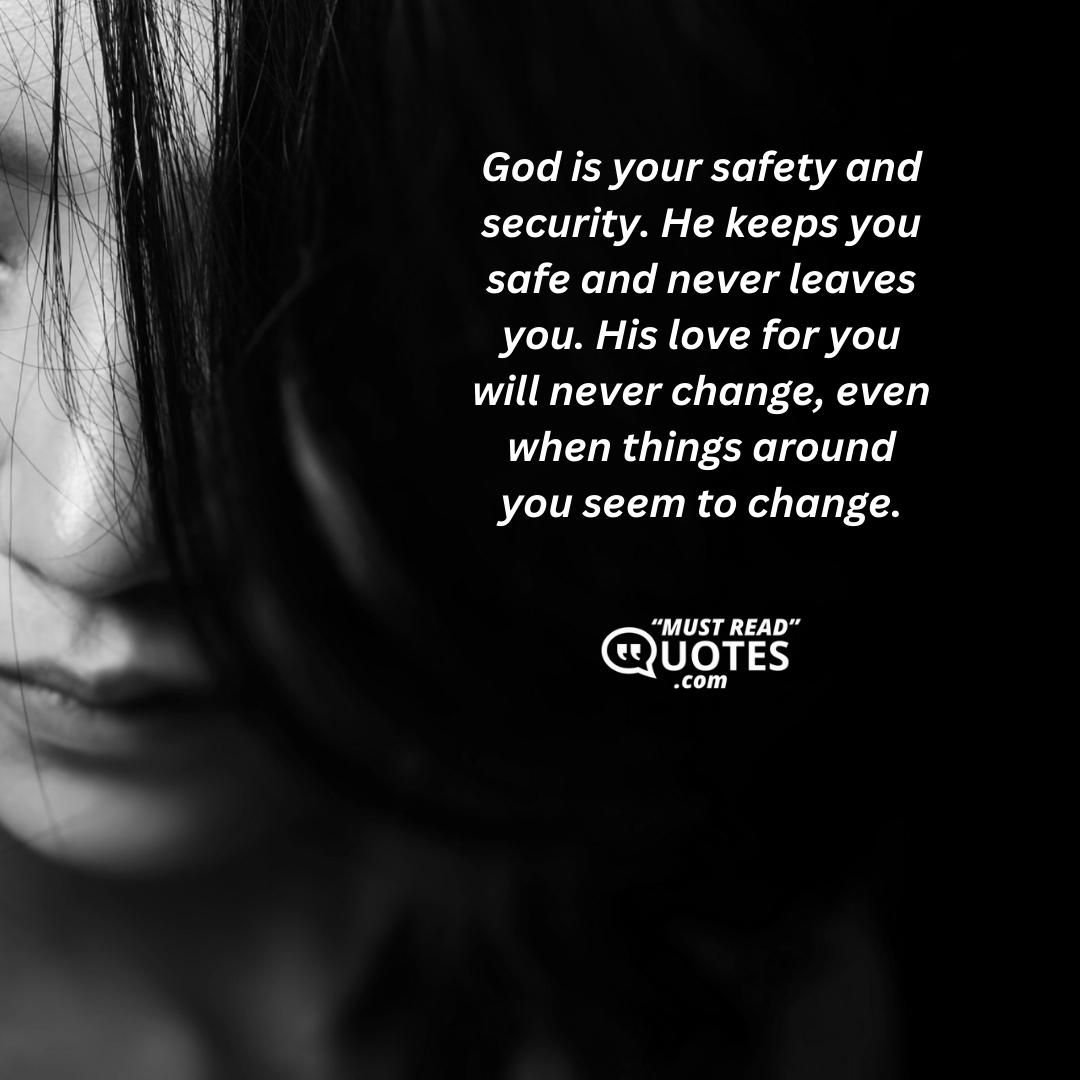 God is your safety and security. He keeps you safe and never leaves you. His love for you will never change, even when things around you seem to change.