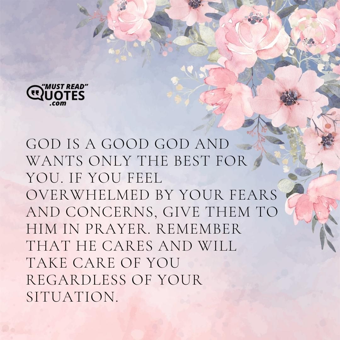 God is a good God and wants only the best for you. If you feel overwhelmed by your fears and concerns, give them to Him in prayer. Remember that He cares and will take care of you regardless of your situation.