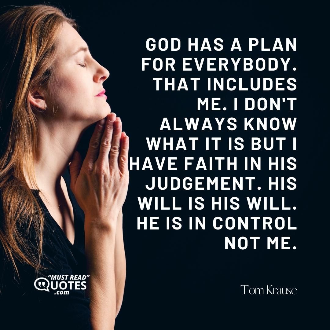God has a plan for everybody. That includes me. I don't always know what it is but I have faith in his judgement. His will is His will. He is in control not me.