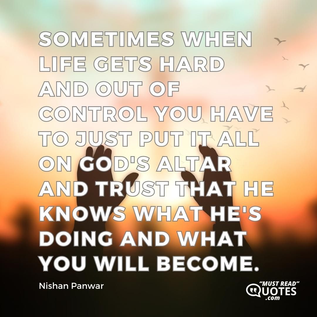 Sometimes when life gets hard and out of control you have to just put it all on God's altar and trust that he knows what he's doing and what you will become.