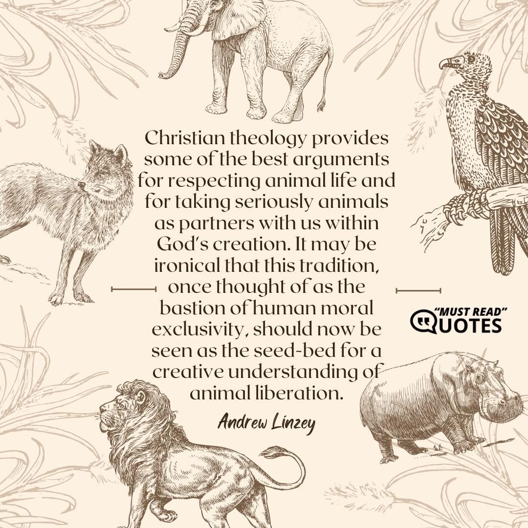 Christian theology provides some of the best arguments for respecting animal life and for taking seriously animals as partners with us within God's creation. It may be ironical that this tradition, once thought of as the bastion of human moral exclusivity, should now be seen as the seed-bed for a creative understanding of animal liberation.
