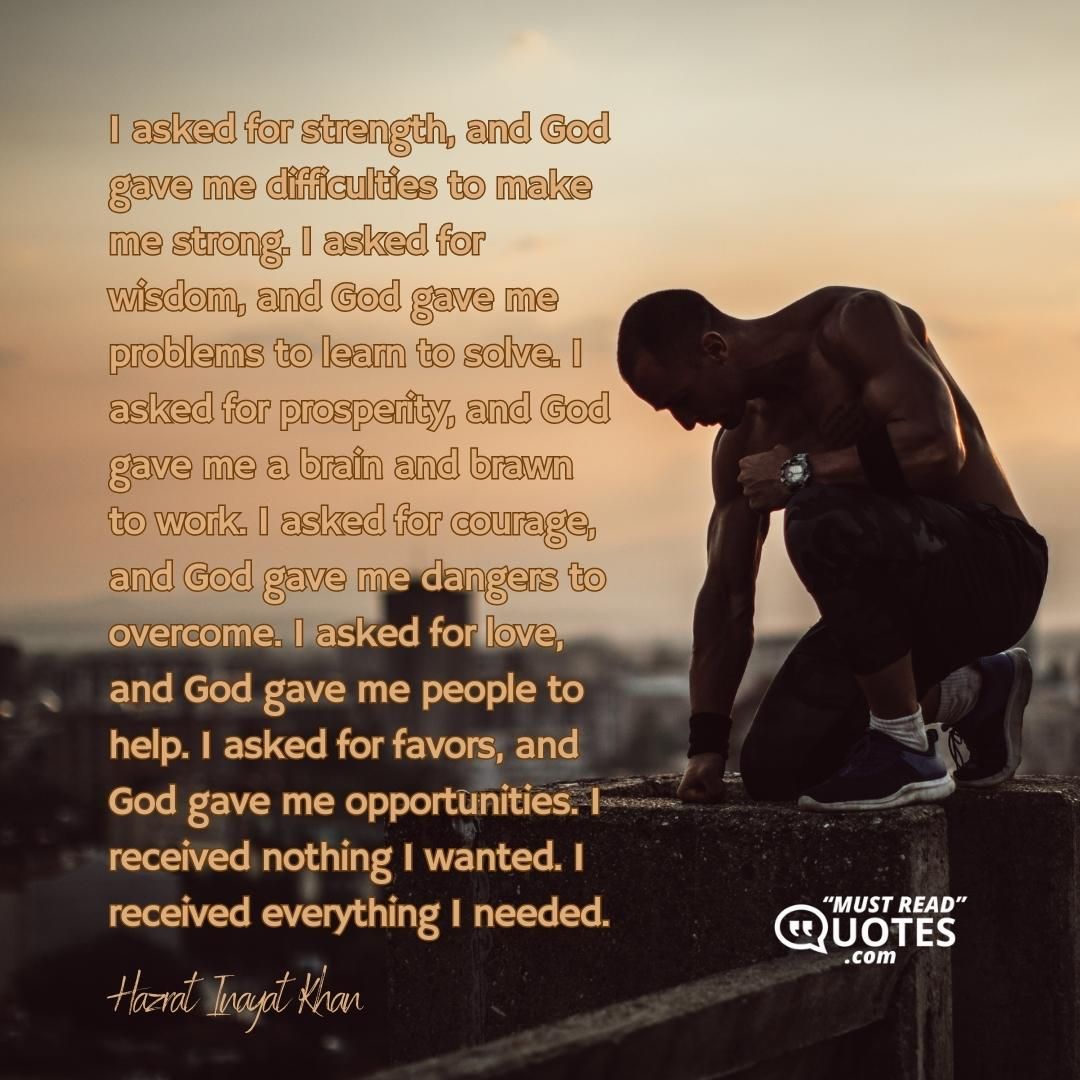 I asked for strength, and God gave me difficulties to make me strong. I asked for wisdom, and God gave me problems to learn to solve. I asked for prosperity, and God gave me a brain and brawn to work. I asked for courage, and God gave me dangers to overcome. I asked for love, and God gave me people to help. I asked for favors, and God gave me opportunities. I received nothing I wanted. I received everything I needed.