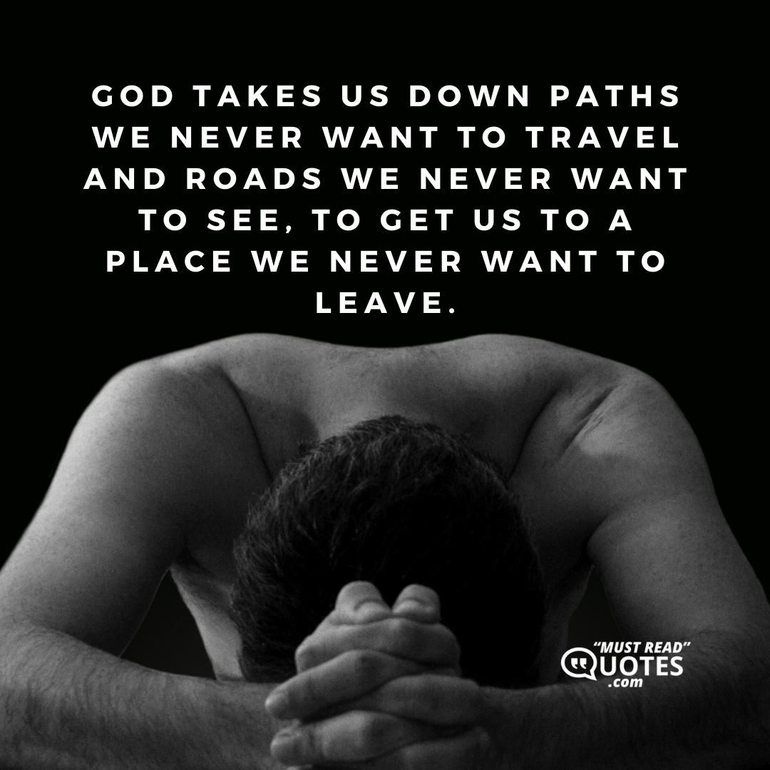 God takes us down paths we never want to travel and roads we never want to see, to get us to a place we never want to leave.