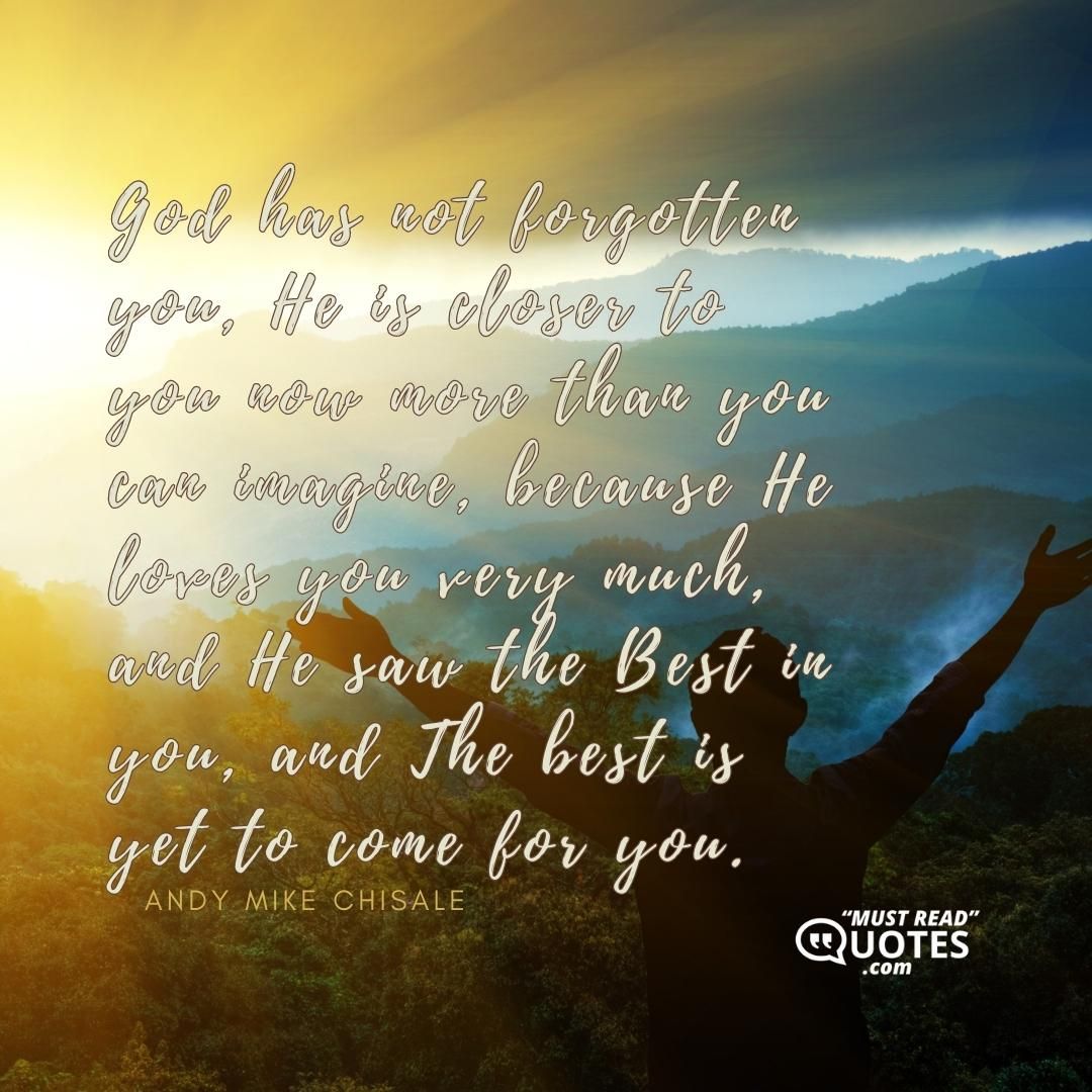 God has not forgotten you, He is closer to you now more than you can imagine, because He loves you very much, and He saw the Best in you, and The best is yet to come for you.