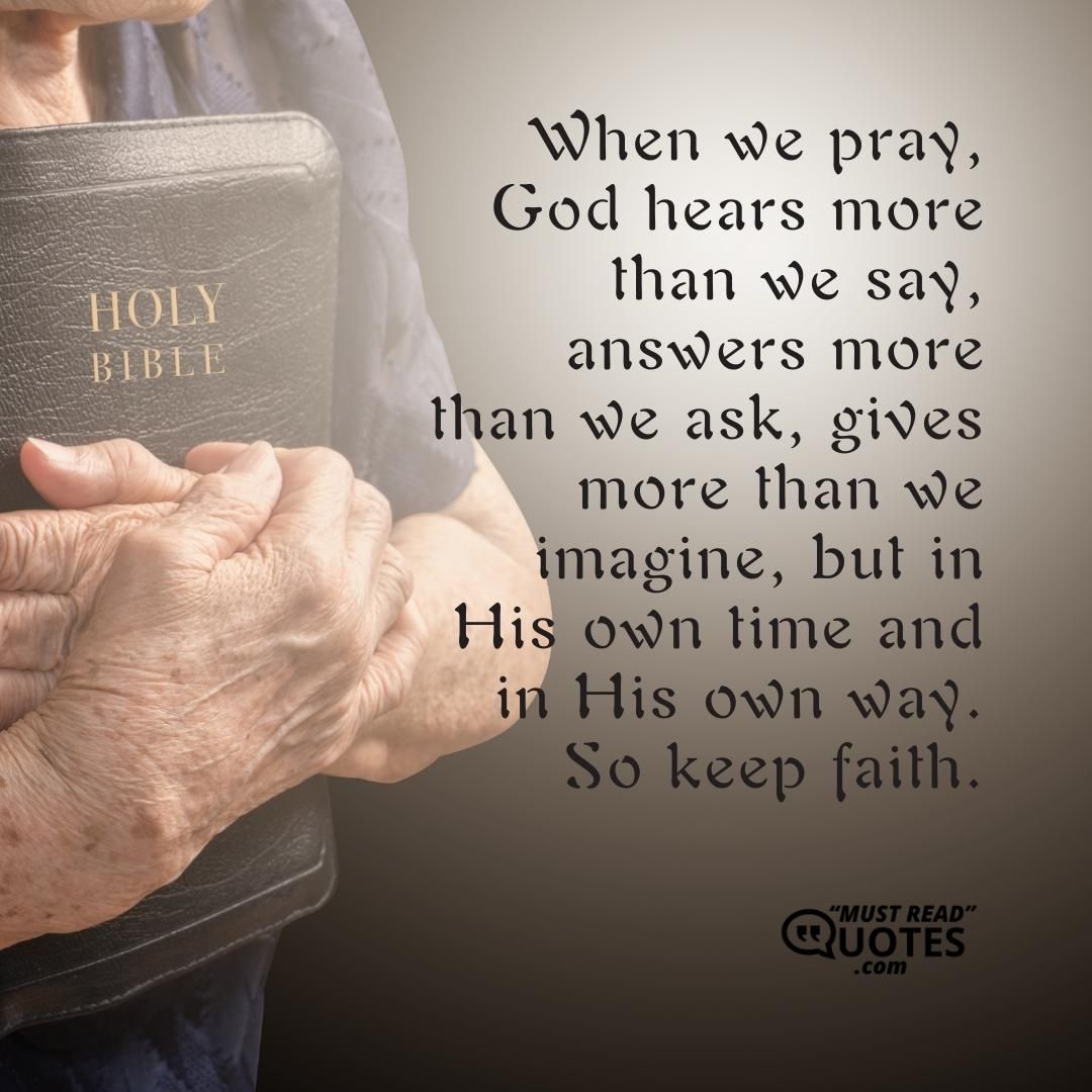 When we pray, God hears more than we say, answers more than we ask, gives more than we imagine, but in His own time and in His own way. So keep faith.