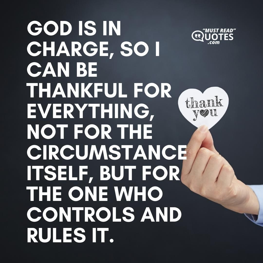 God is in charge, so I can be thankful for everything, not for the circumstance itself, but for the One who controls and rules it.