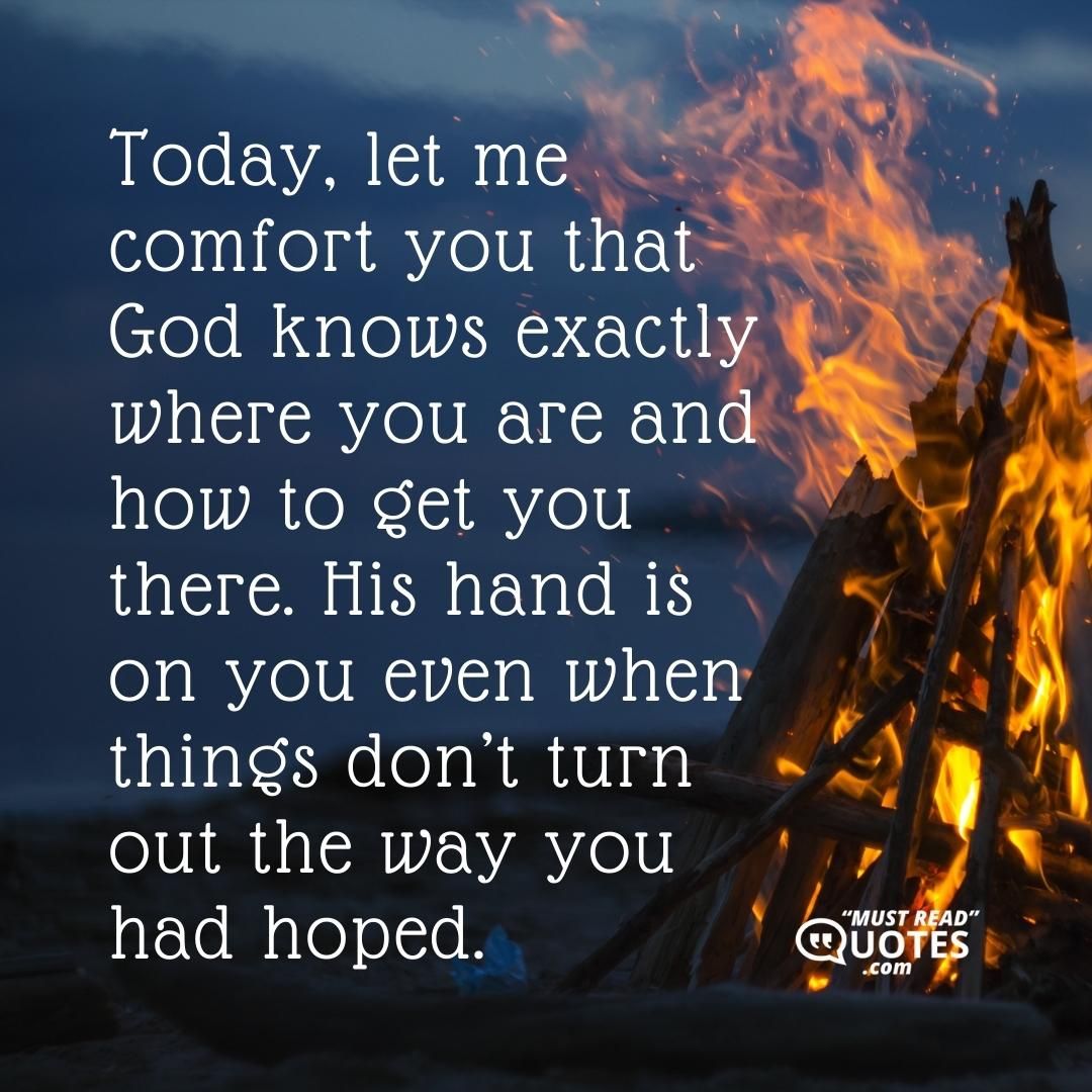 Today, let me comfort you that God knows exactly where you are and how to get you there. His hand is on you even when things don’t turn out the way you had hoped.