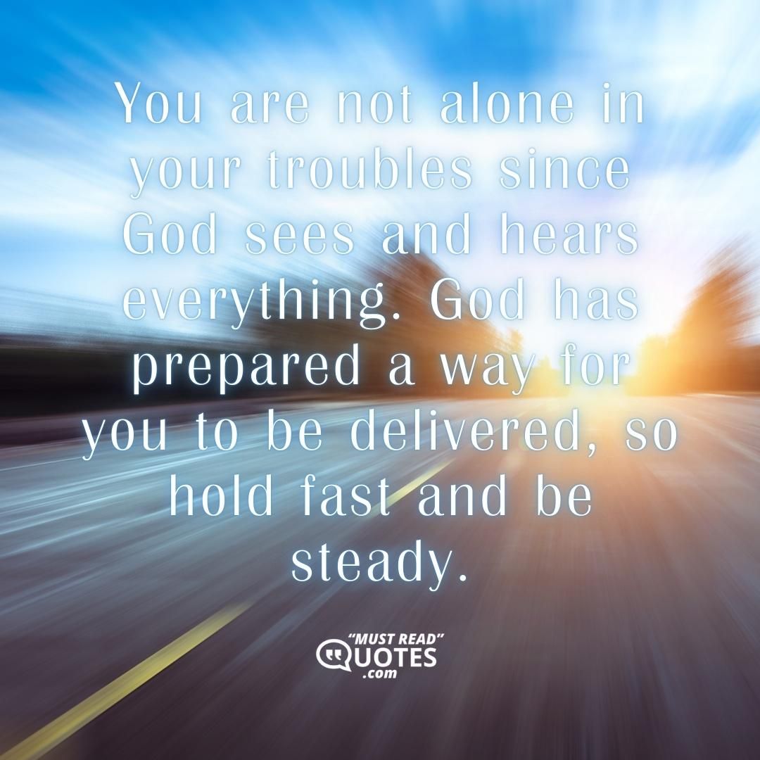 You are not alone in your troubles since God sees and hears everything. God has prepared a way for you to be delivered, so hold fast and be steady.