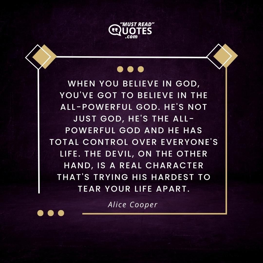 When you believe in God, you've got to believe in the all-powerful God. He's not just God, He's the all-powerful God and He has total control over everyone's life. The Devil, on the other hand, is a real character that's trying his hardest to tear your life apart.